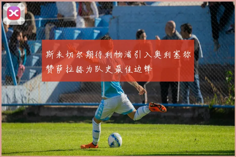 斯米切尔期待利物浦引入奥利塞称赞萨拉赫为队史最佳边锋