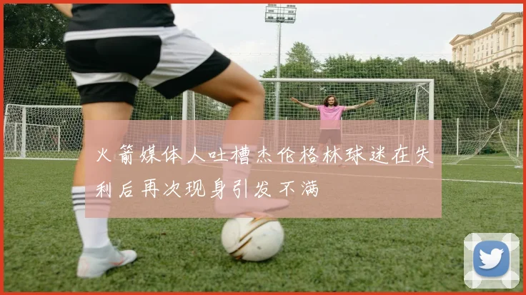 火箭媒体人吐槽杰伦格林球迷在失利后再次现身引发不满