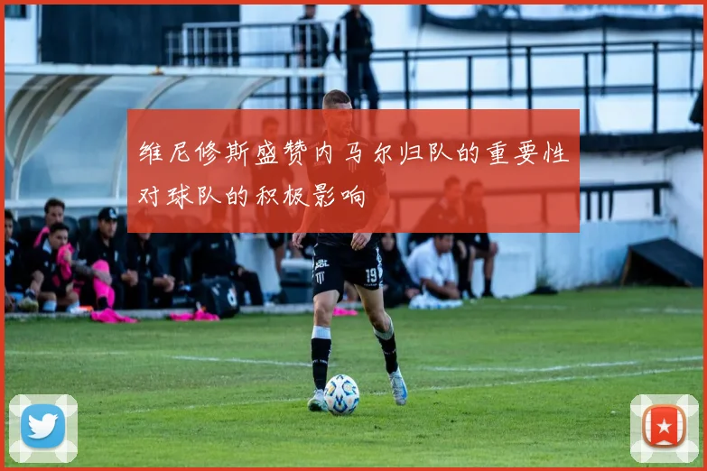 维尼修斯盛赞内马尔归队的重要性对球队的积极影响