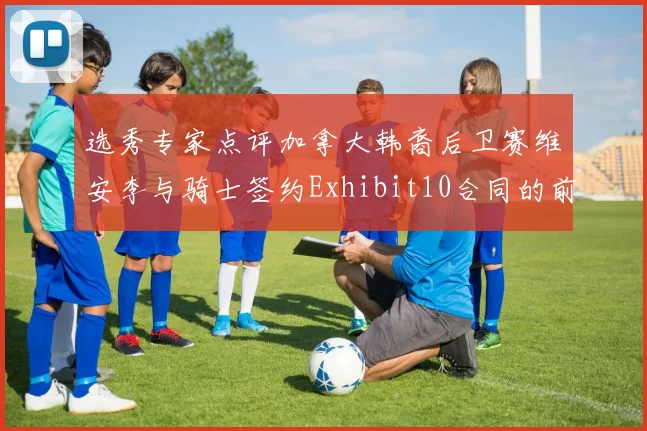 选秀专家点评加拿大韩裔后卫赛维安李与骑士签约Exhibit10合同的前景分析