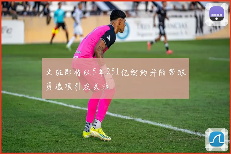 文班即将以5年251亿续约并附带球员选项引发关注
