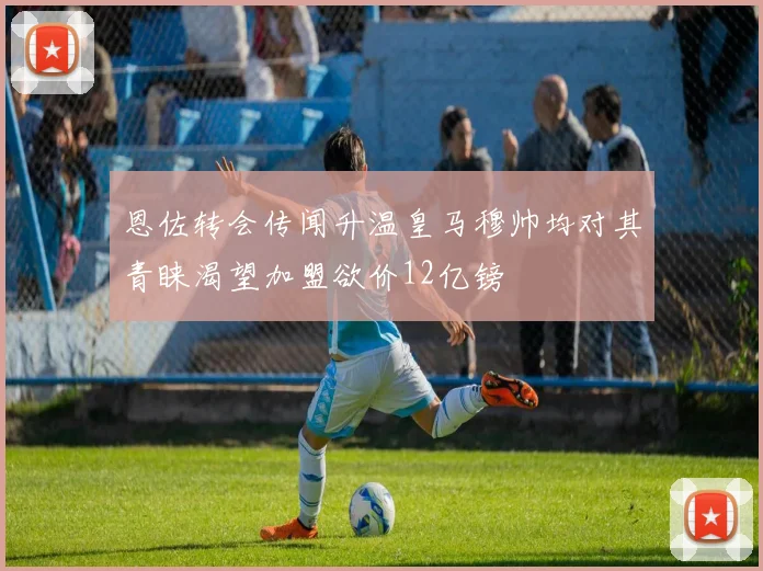 恩佐转会传闻升温皇马穆帅均对其青睐渴望加盟欲价12亿镑