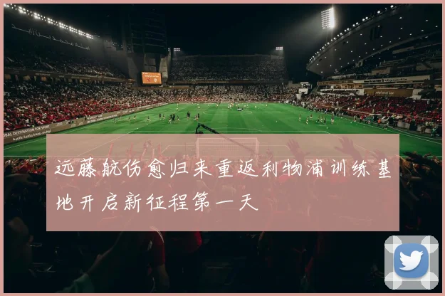 远藤航伤愈归来重返利物浦训练基地开启新征程第一天
