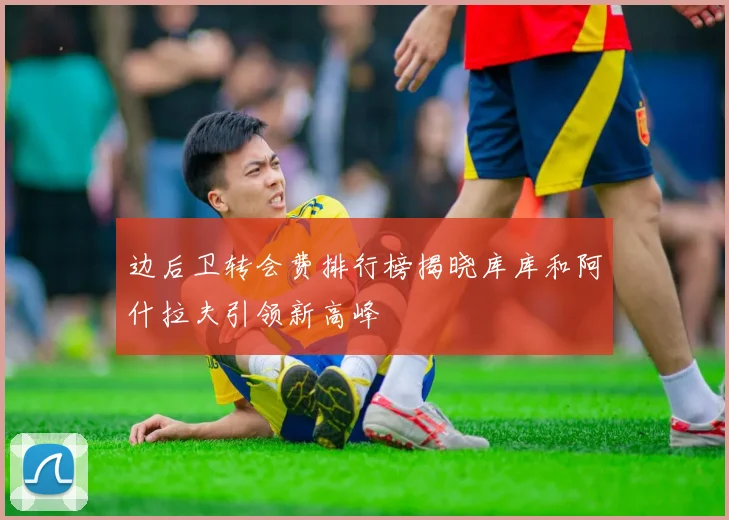 边后卫转会费排行榜揭晓库库和阿什拉夫引领新高峰