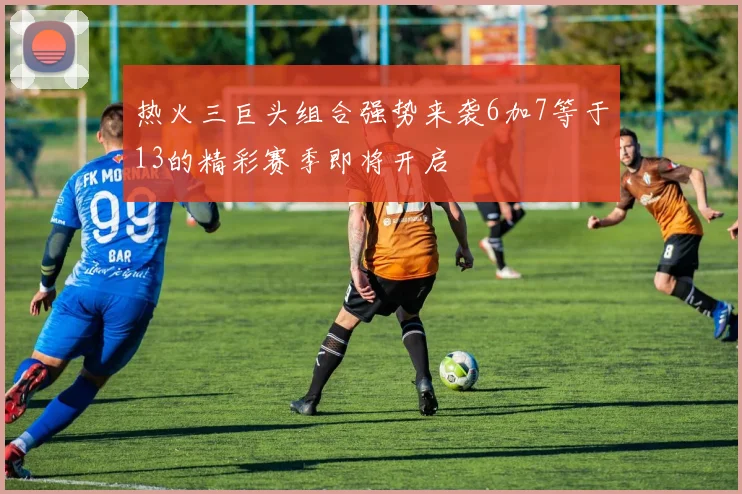 热火三巨头组合强势来袭6加7等于13的精彩赛季即将开启