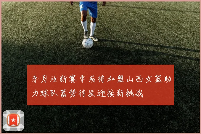 李月汝新赛季或将加盟山西女篮助力球队蓄势待发迎接新挑战