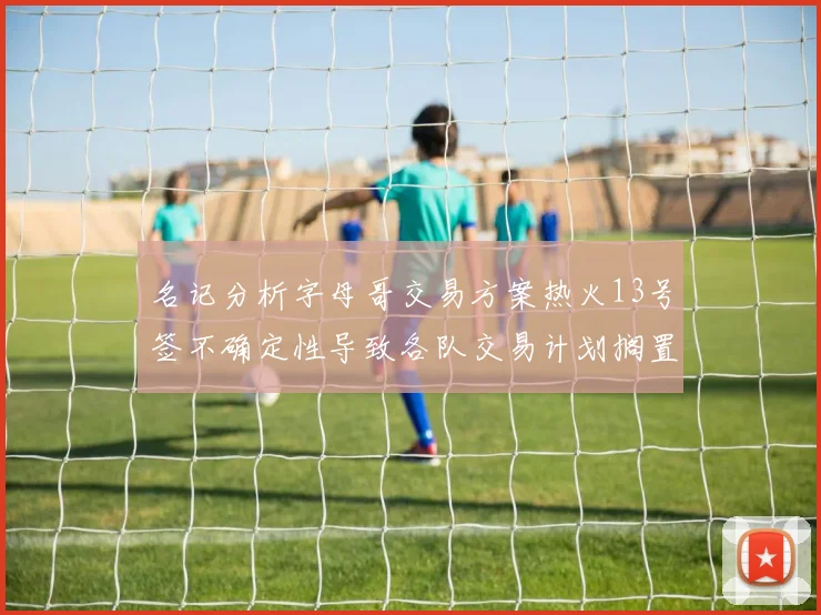 名记分析字母哥交易方案热火13号签不确定性导致各队交易计划搁置