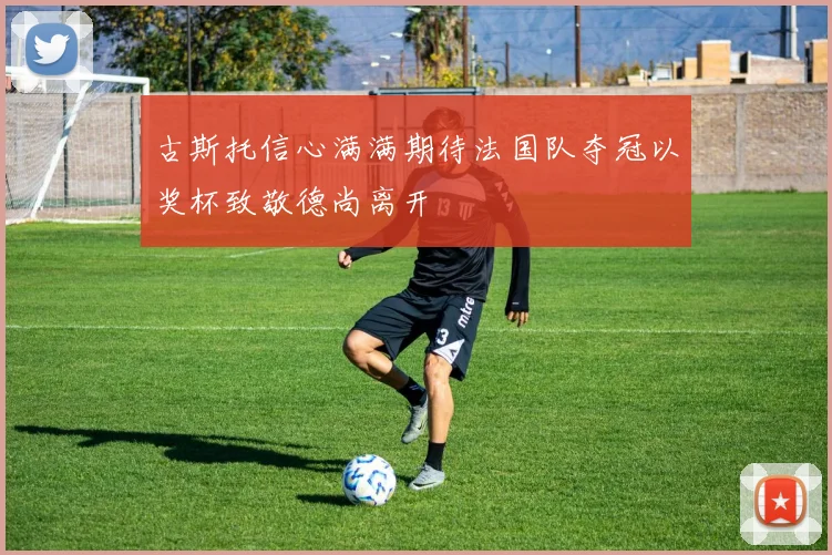古斯托信心满满期待法国队夺冠以奖杯致敬德尚离开