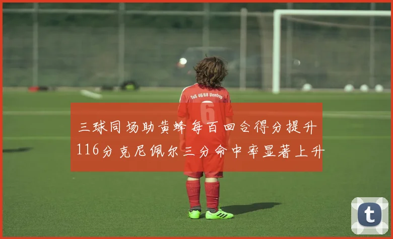 三球同场助黄蜂每百回合得分提升116分克尼佩尔三分命中率显著上升近10
