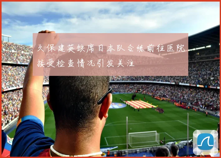 久保建英缺席日本队合练前往医院接受检查情况引发关注