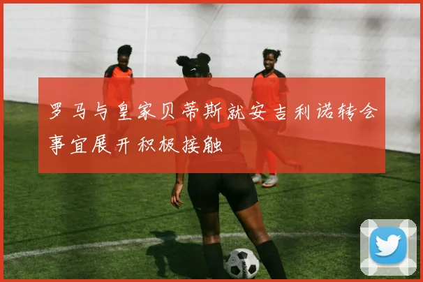 罗马与皇家贝蒂斯就安吉利诺转会事宜展开积极接触