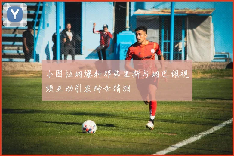 小图拉姆爆料邓弗里斯与姆巴佩视频互动引发转会猜测