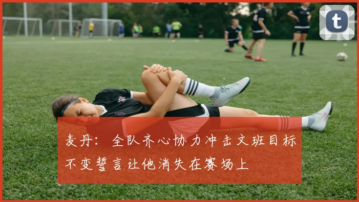 麦丹：全队齐心协力冲击文班目标不变誓言让他消失在赛场上