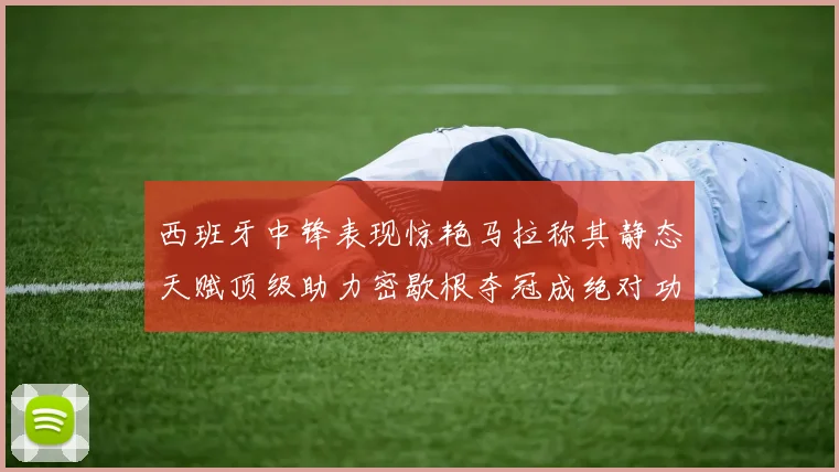 西班牙中锋表现惊艳马拉称其静态天赋顶级助力密歇根夺冠成绝对功臣