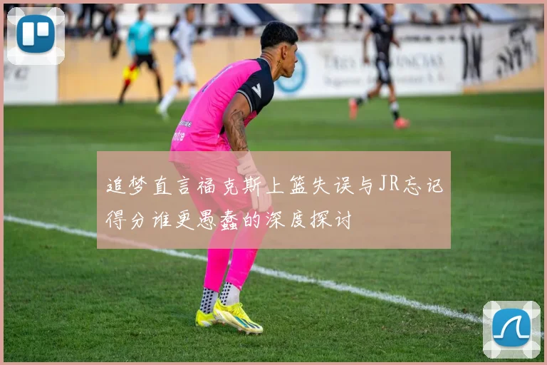 追梦直言福克斯上篮失误与JR忘记得分谁更愚蠢的深度探讨