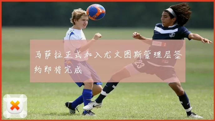 马萨拉正式加入尤文图斯管理层签约即将完成