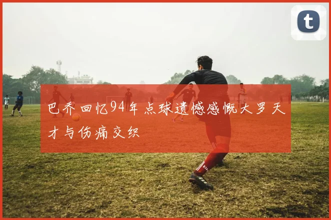 巴乔回忆94年点球遗憾感慨大罗天才与伤痛交织