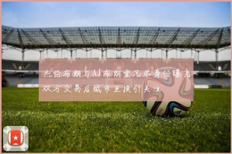 杰伦布朗与AJ布朗堂兄弟身份曝光双方交易后城市互换引关注
