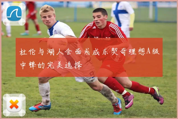杜伦与湖人会面或成东契奇理想A级中锋的完美选择