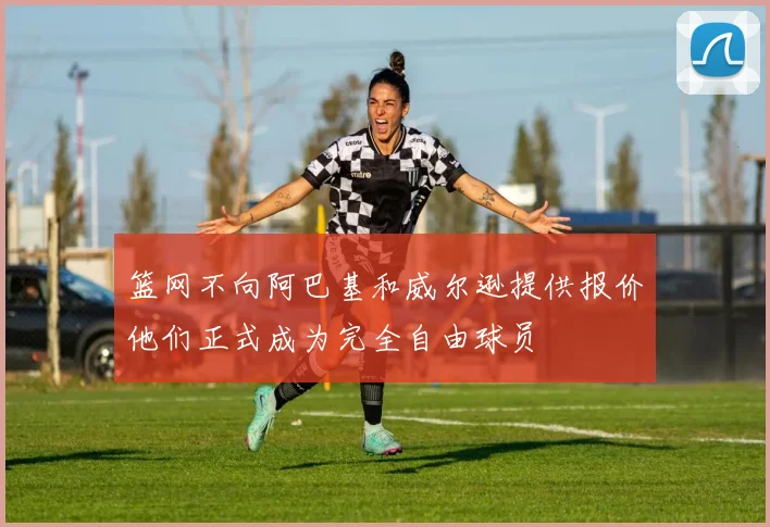 篮网不向阿巴基和威尔逊提供报价他们正式成为完全自由球员
