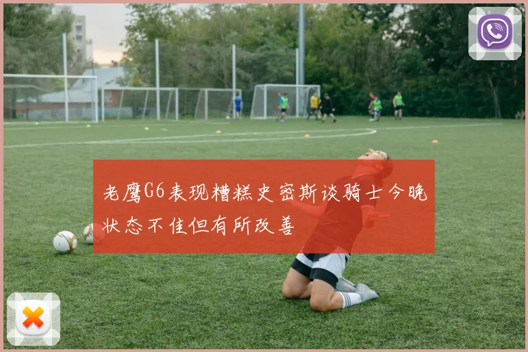 老鹰G6表现糟糕史密斯谈骑士今晚状态不佳但有所改善